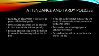 ATTENDANCE AND TARDY POLICIES
• Each day an assignment is late costs 10
points off the final grade
• Only excused absences will be allowed
to turn in work late without penalty
• Excused absence slips are to be turned
in to me in the morning before the first
bell
• If you are tardy without excuse, you will
serve 15 minutes detention per minute
tardy after school
• Two tardies in a month get you a
Saturday detention
• Excused tardies will be turned in at the
end of the day
 