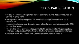 CLASS PARTICIPATION
• Participation means taking notes, making comments during discussion rounds, or
joining in group work
• Disrespectful actions cost points – if you are criticizing someone’s work, do it
respectfully
• Participation in class-wide discussions and other classroom activities counts for 30%
of your final grade.
• The grading rubric is in your syllabus in full but breaks down to 30% participation,
40% tests and projects, 20% final exam, 10% homework and classroom worksheets
• Any work that is a D or lower must be revised until it meets standards
 