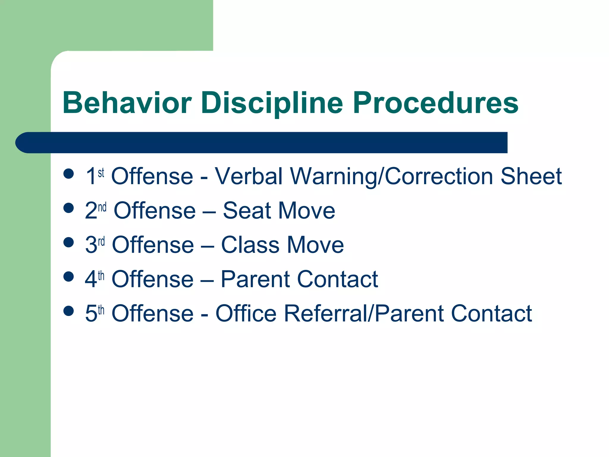Behavior Discipline Procedures
 1st
Offense - Verbal Warning/Correction Sheet
 2nd
Offense – Seat Move
 3rd
Offense – Class Move
 4th
Offense – Parent Contact
 5th
Offense - Office Referral/Parent Contact
 