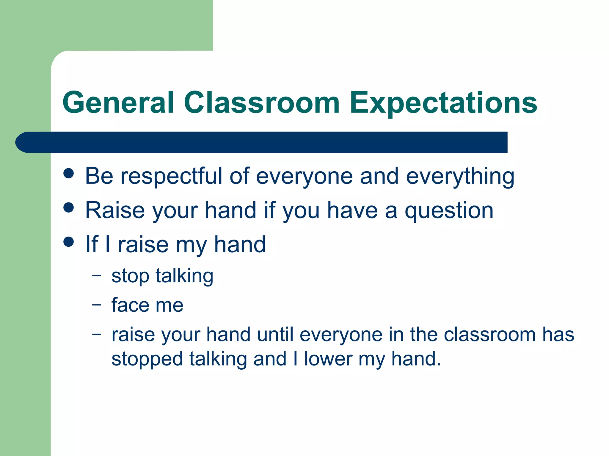 General Classroom Expectations
 Be respectful of everyone and everything
 Raise your hand if you have a question
 If I raise my hand
– stop talking
– face me
– raise your hand until everyone in the classroom has
stopped talking and I lower my hand.
 
