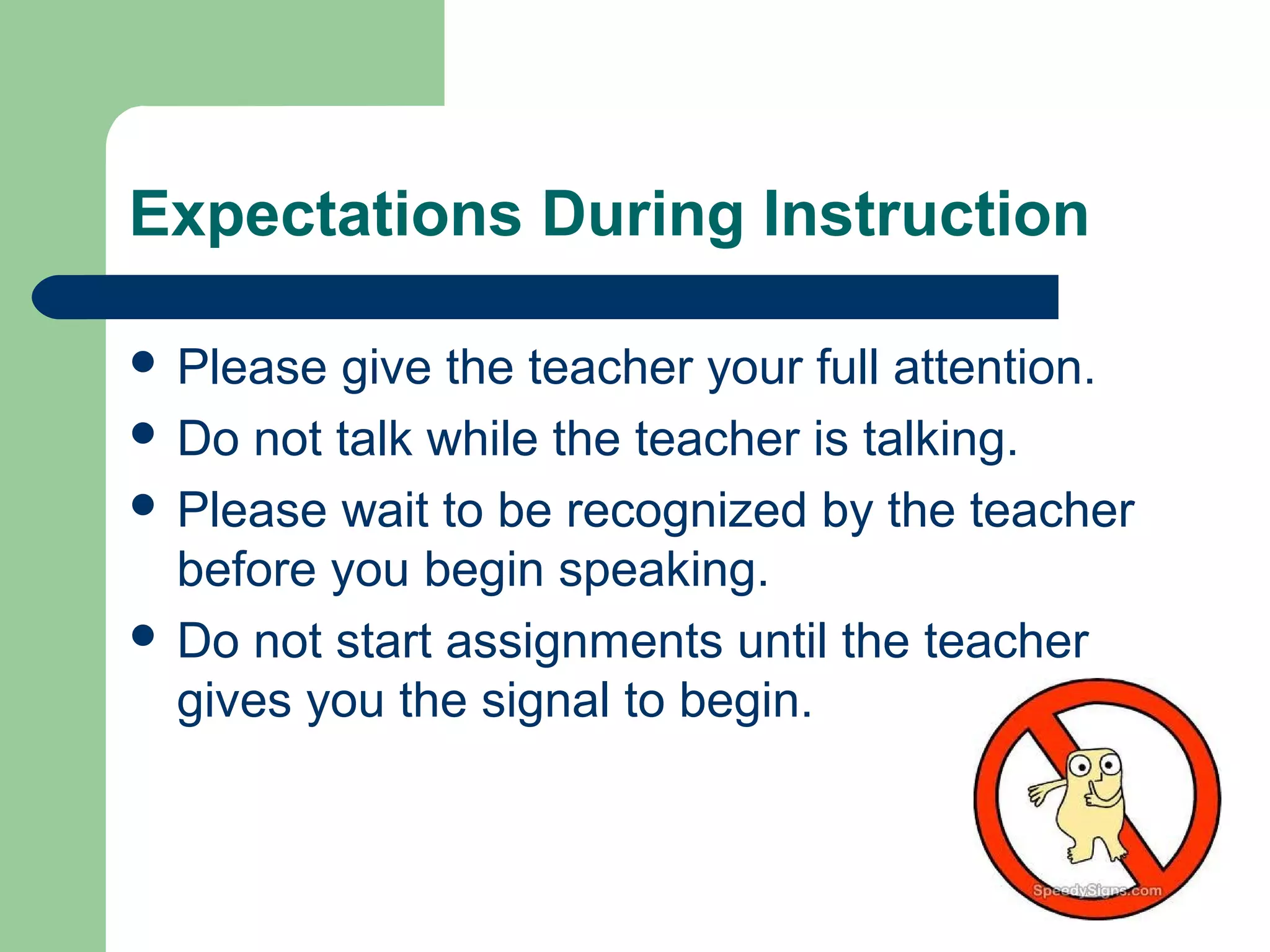 Expectations During Instruction
 Please give the teacher your full attention.
 Do not talk while the teacher is talking.
 Please wait to be recognized by the teacher
before you begin speaking.
 Do not start assignments until the teacher
gives you the signal to begin.
 