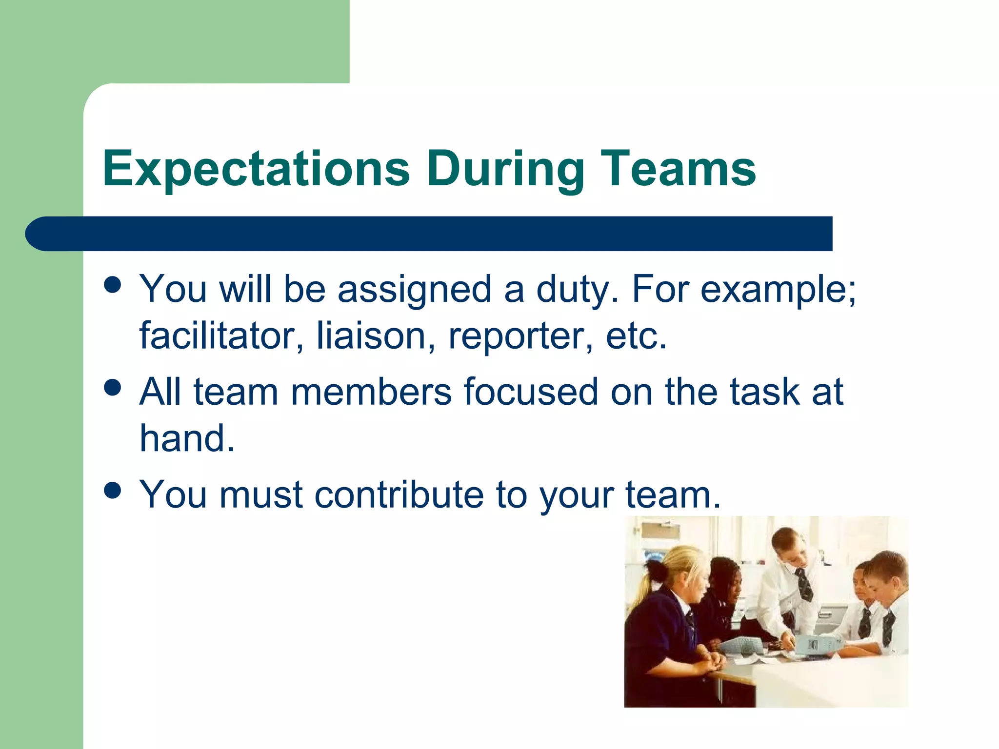 Expectations During Teams
 You will be assigned a duty. For example;
facilitator, liaison, reporter, etc.
 All team members focused on the task at
hand.
 You must contribute to your team.
 