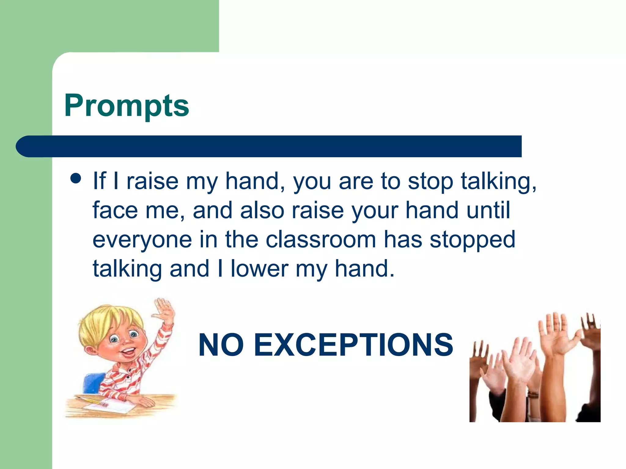 Prompts
 If I raise my hand, you are to stop talking,
face me, and also raise your hand until
everyone in the classroom has stopped
talking and I lower my hand.
NO EXCEPTIONS
 