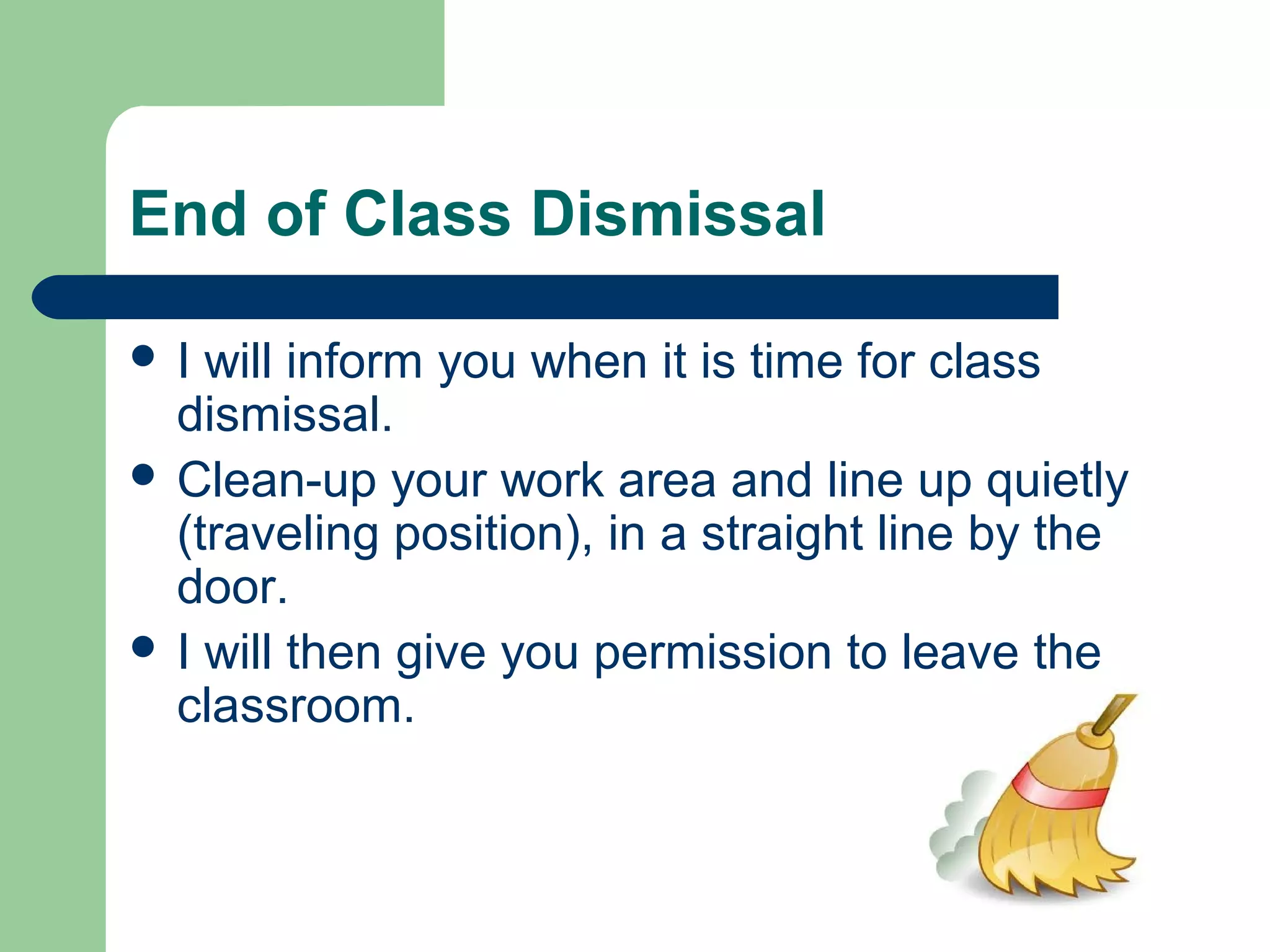 End of Class Dismissal
 I will inform you when it is time for class
dismissal.
 Clean-up your work area and line up quietly
(traveling position), in a straight line by the
door.
 I will then give you permission to leave the
classroom.
 