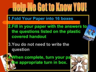 Help Me Get to Know YOU! Fold Your Paper into 16 boxes Fill in your paper with the answers to the questions listed on the plastic covered handout You do not need to write the question When complete, turn your paper in to the appropriate turn in box. 