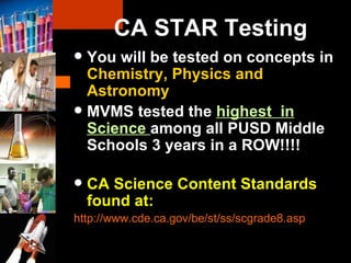 You will be tested on concepts in  Chemistry, Physics and Astronomy MVMS tested the  highest  in Science  among all PUSD Middle Schools 3 years in a ROW!!!! CA Science Content Standards found at: http://www.cde.ca.gov/be/st/ss/scgrade8.asp   CA STAR Testing 