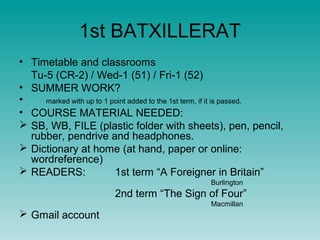 1st BATXILLERAT
• Timetable and classrooms
  Tu-5 (CR-2) / Wed-1 (51) / Fri-1 (52)
• SUMMER WORK?
•    marked with up to 1 point added to the 1st term, if it is passed.
• COURSE MATERIAL NEEDED:
 SB, WB, FILE (plastic folder with sheets), pen, pencil,
  rubber, pendrive and headphones.
 Dictionary at home (at hand, paper or online:
  wordreference)
 READERS:                1st term “A Foreigner in Britain”
                                                  Burlington
                         2nd term “The Sign of Four”
                                                  Macmillan
 Gmail account
 