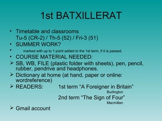 1st BATXILLERAT
• Timetable and classrooms
  Tu-5 (CR-2) / Th-5 (52) / Fri-3 (51)
• SUMMER WORK?
•    marked with up to 1 point added to the 1st term, if it is passed.
• COURSE MATERIAL NEEDED:
 SB, WB, FILE (plastic folder with sheets), pen, pencil,
  rubber, pendrive and headphones.
 Dictionary at home (at hand, paper or online:
  wordreference)
 READERS:                1st term “A Foreigner in Britain”
                                                  Burlington
                         2nd term “The Sign of Four”
                                                  Macmillan
 Gmail account
 