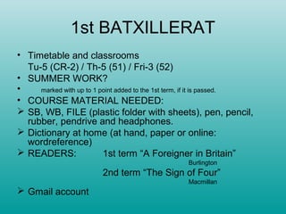 1st BATXILLERAT
• Timetable and classrooms
  Tu-5 (CR-2) / Th-5 (51) / Fri-3 (52)
• SUMMER WORK?
•    marked with up to 1 point added to the 1st term, if it is passed.
• COURSE MATERIAL NEEDED:
 SB, WB, FILE (plastic folder with sheets), pen, pencil,
  rubber, pendrive and headphones.
 Dictionary at home (at hand, paper or online:
  wordreference)
 READERS:                1st term “A Foreigner in Britain”
                                                  Burlington
                         2nd term “The Sign of Four”
                                                  Macmillan
 Gmail account
 