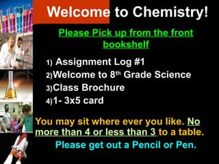 Welcome to Chemistry!
Please Pick up from the front
bookshelf
1) Assignment Log #1
2)Welcome to 8th
Grade Science
3)Class Brochure
4)1- 3x5 card
You may sit where ever you like. No
more than 4 or less than 3 to a table.
Please get out a Pencil or Pen..
 