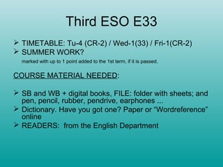 Third ESO E33
 TIMETABLE: Tu-4 (CR-2) / Wed-1(33) / Fri-1(CR-2)
 SUMMER WORK?
  marked with up to 1 point added to the 1st term, if it is passed.


COURSE MATERIAL NEEDED:

 SB and WB + digital books, FILE: folder with sheets; and
  pen, pencil, rubber, pendrive, earphones ...
 Dictionary. Have you got one? Paper or “Wordreference”
  online
 READERS: from the English Department
 