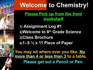 Welcome to Chemistry!
       Please Pick up from the front
                bookshelf
  1) Assignment Log #1
  2) Welcome to 8th Grade Science
  3) Class Brochure
  4) 1- 8 ½ x 11 Piece of Paper

You may sit where ever you like. No
more than 4 or less than 3 to a table.
    Please get out a Pencil or Pen.
 