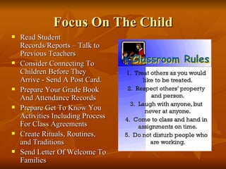 Focus On The Child Read Student Records/Reports – Talk to Previous Teachers Consider Connecting To Children Before They Arrive - Send A Post Card. Prepare Your Grade Book And Attendance Records Prepare Get To Know You Activities Including Process For Class Agreements Create Rituals, Routines, and Traditions Send Letter Of Welcome To Families 