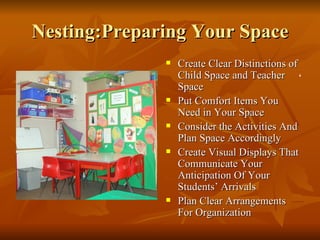 Nesting:Preparing Your Space Create Clear Distinctions of Child Space and Teacher Space Put Comfort Items You Need in Your Space Consider the Activities And Plan Space Accordingly Create Visual Displays That Communicate Your Anticipation Of Your Students’ Arrivals Plan Clear Arrangements For Organization ‘ 