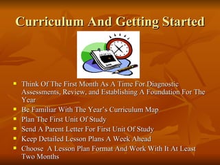 Curriculum And Getting Started Think Of The First Month As A Time For Diagnostic Assessments, Review, and Establishing A Foundation For The Year Be Familiar With The Year’s Curriculum Map Plan The First Unit Of Study Send A Parent Letter For First Unit Of Study Keep Detailed Lesson Plans A Week Ahead Choose  A Lesson Plan Format And Work With It At Least Two Months 