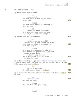 1
Blue Revised Nov 17, 2013
1.

INT. JAY'S HOUSE - DAY
Jay talking to his parents.
JAY
(nervously)
How far away is the school from
here, dad?

1

FATHER
Not far away. We'll be leaving in
half an hour.
MUM
(shouting from upstairs)
Have you put your lunch in your
bag, Jay? It's in the fridge.
Jay walks over to the kitchen.

2

JAY
(whispering to himself)
I really really don't want to go to
this new college, I'm scared to
meet new people.
FATHER
Have you also remembered all of
your books and paper work, you want
to make a good effort
(without Jay seeing)
Don't worry son I'll put them in
your bag for you.
Jay's father using his powers without moving. He makes all
of Jay's books fly from the shelves into Jays bag while Jay
walks back into the kitchen.

*

3

*

4

*
*

Jay's mum walks down the stairs and sorts out Jay's collar
and tie.
JAY
(embarrassed)
Get off me, mum!
FATHER
Come on Jay lets get going...

(MORE)
Blue Revised Nov 17, 2013

*

6

*

7

*

8

JAY
(looking shocked)
How did you do that so quickly?

5

*

 