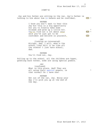 2
Blue Revised Nov 17, 2013
(CONT'D)
Jay and his father are sitting in the car, Jay's father is
talking to him about how to behave and be confident.
FATHER
I know you won't want to hear this
Jay but this is a big opportunity
for you to finally make some
friends and grow up a little bit.
You'll find out a lot about your
self you've just got to be
confident and believe in yourself.
JAY
(looking un-interested)
Alright, dad. I will, what's the
school like? Will it be like all
the others? I just hate school,
dad.

9

*

10, 11

*
*

12

*

FATHER
You'll find out, Jay.
Pulling up to the school, all the children are hyper,
greeting each vother, some are using special powers.
JAY
(confused)
What is this place, dad? They are
all using their special powers, is
that normal? Do i have one?
FATHER
Get out of the car, Jay. Enjoy your
day i'll pick you up at the end of
the day.

Blue Revised Nov 17, 2013

*

 