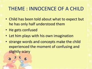THEME : INNOCENCE OF A CHILD
• Child has been told about what to expect but
he has only half understood them
• He gets confused
• Let him plays with his own imagination
• strange words and concepts make the child
experienced the moment of confusing and
slightly scary

 