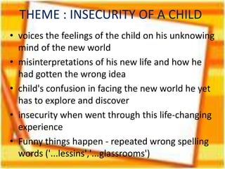 THEME : INSECURITY OF A CHILD
• voices the feelings of the child on his unknowing
mind of the new world
• misinterpretations of his new life and how he
had gotten the wrong idea
• child's confusion in facing the new world he yet
has to explore and discover
• insecurity when went through this life-changing
experience
• Funny things happen - repeated wrong spelling
words ('...lessins','...glassrooms')

 
