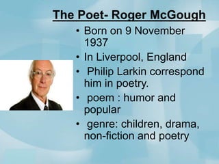 The Poet- Roger McGough
• Born on 9 November
1937
• In Liverpool, England
• Philip Larkin correspond
him in poetry.
• poem : humor and
popular
• genre: children, drama,
non-fiction and poetry

 
