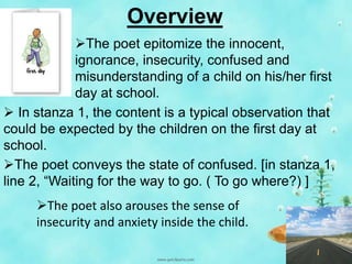 Overview
The poet epitomize the innocent,
ignorance, insecurity, confused and
misunderstanding of a child on his/her first
day at school.
 In stanza 1, the content is a typical observation that
could be expected by the children on the first day at
school.
The poet conveys the state of confused. [in stanza 1,
line 2, “Waiting for the way to go. ( To go where?) ]
The poet also arouses the sense of
insecurity and anxiety inside the child.

 
