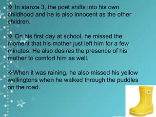  In stanza 3, the poet shifts into his own
childhood and he is also innocent as the other
children.
 On his first day at school, he missed the
moment that his mother just left him for a few
minutes. He also desires the presence of his
mother to comfort him as well.
When it was raining, he also missed his yellow
wellingtons when he walked through the puddles
on the road.

 