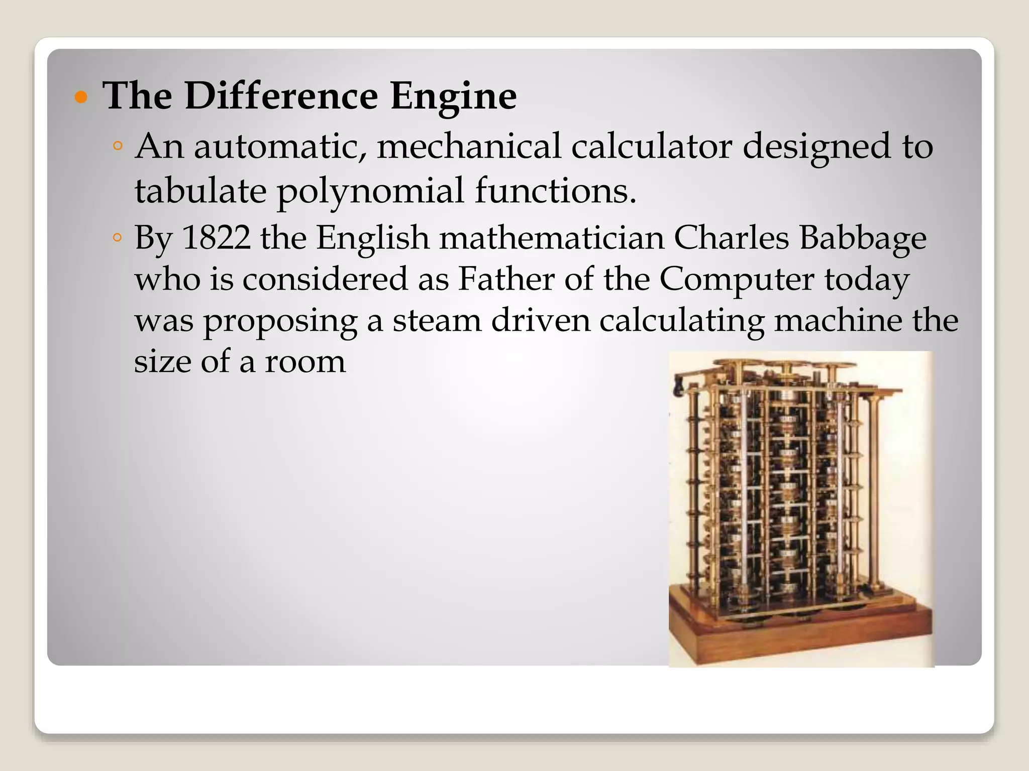  The Difference Engine
◦ An automatic, mechanical calculator designed to
tabulate polynomial functions.
◦ By 1822 the English mathematician Charles Babbage
who is considered as Father of the Computer today
was proposing a steam driven calculating machine the
size of a room
 