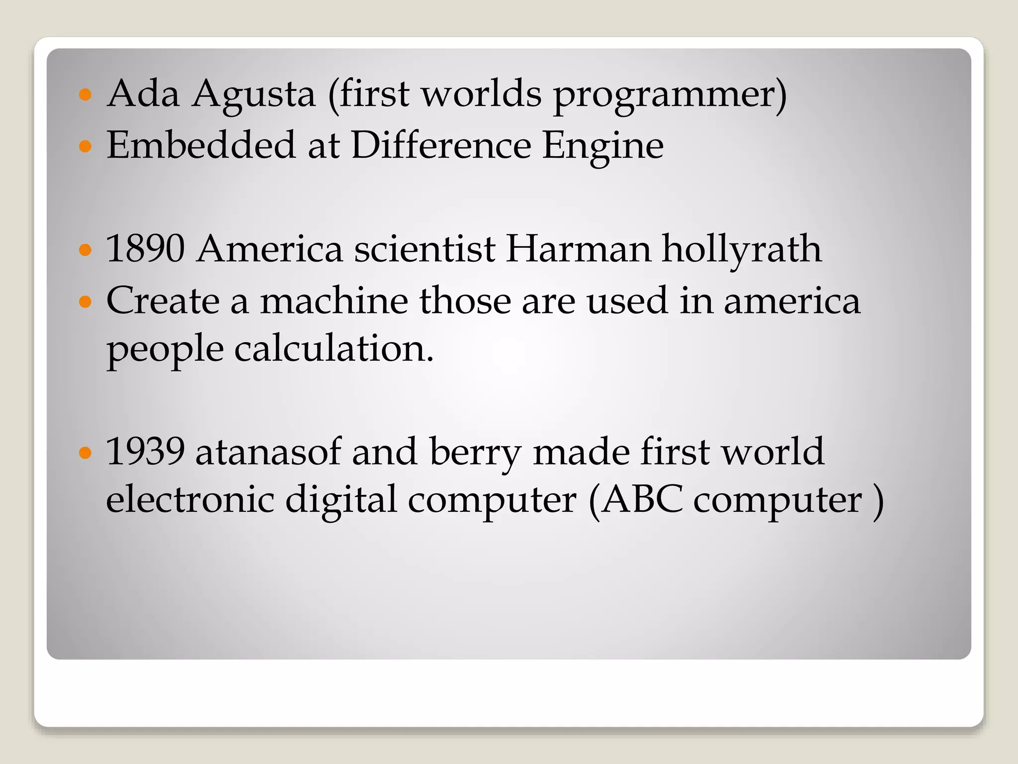  Ada Agusta (first worlds programmer)
 Embedded at Difference Engine
 1890 America scientist Harman hollyrath
 Create a machine those are used in america
people calculation.
 1939 atanasof and berry made first world
electronic digital computer (ABC computer )
 