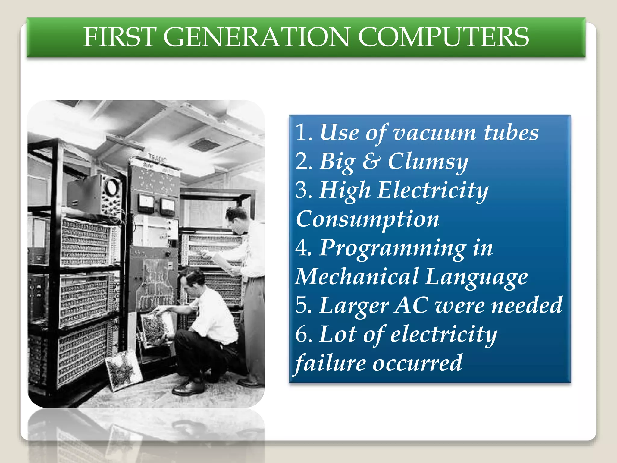 FIRST GENERATION COMPUTERS
1. Use of vacuum tubes
2. Big & Clumsy
3. High Electricity
Consumption
4. Programming in
Mechanical Language
5. Larger AC were needed
6. Lot of electricity
failure occurred
 