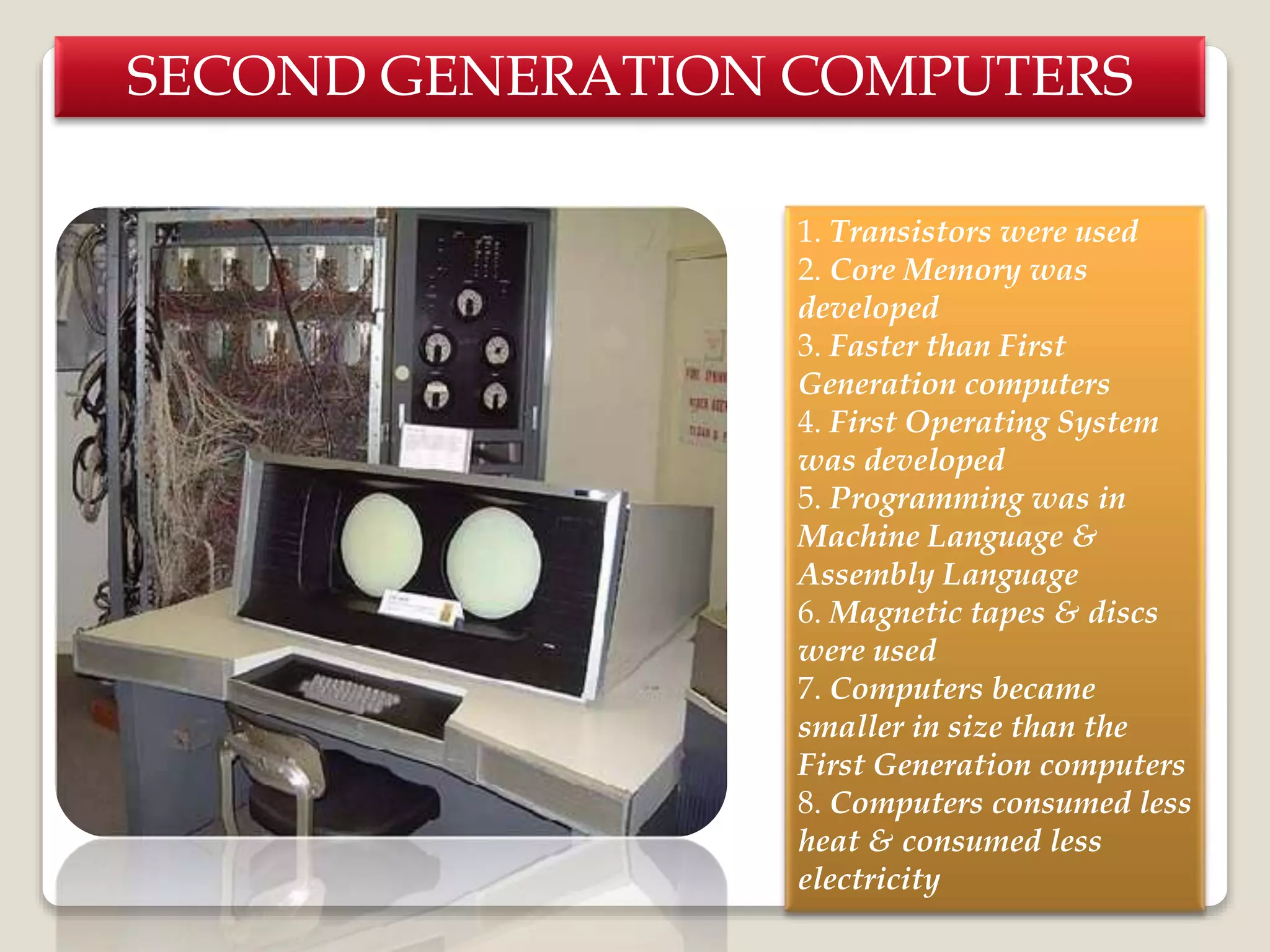 SECOND GENERATION COMPUTERS
1. Transistors were used
2. Core Memory was
developed
3. Faster than First
Generation computers
4. First Operating System
was developed
5. Programming was in
Machine Language &
Assembly Language
6. Magnetic tapes & discs
were used
7. Computers became
smaller in size than the
First Generation computers
8. Computers consumed less
heat & consumed less
electricity
 
