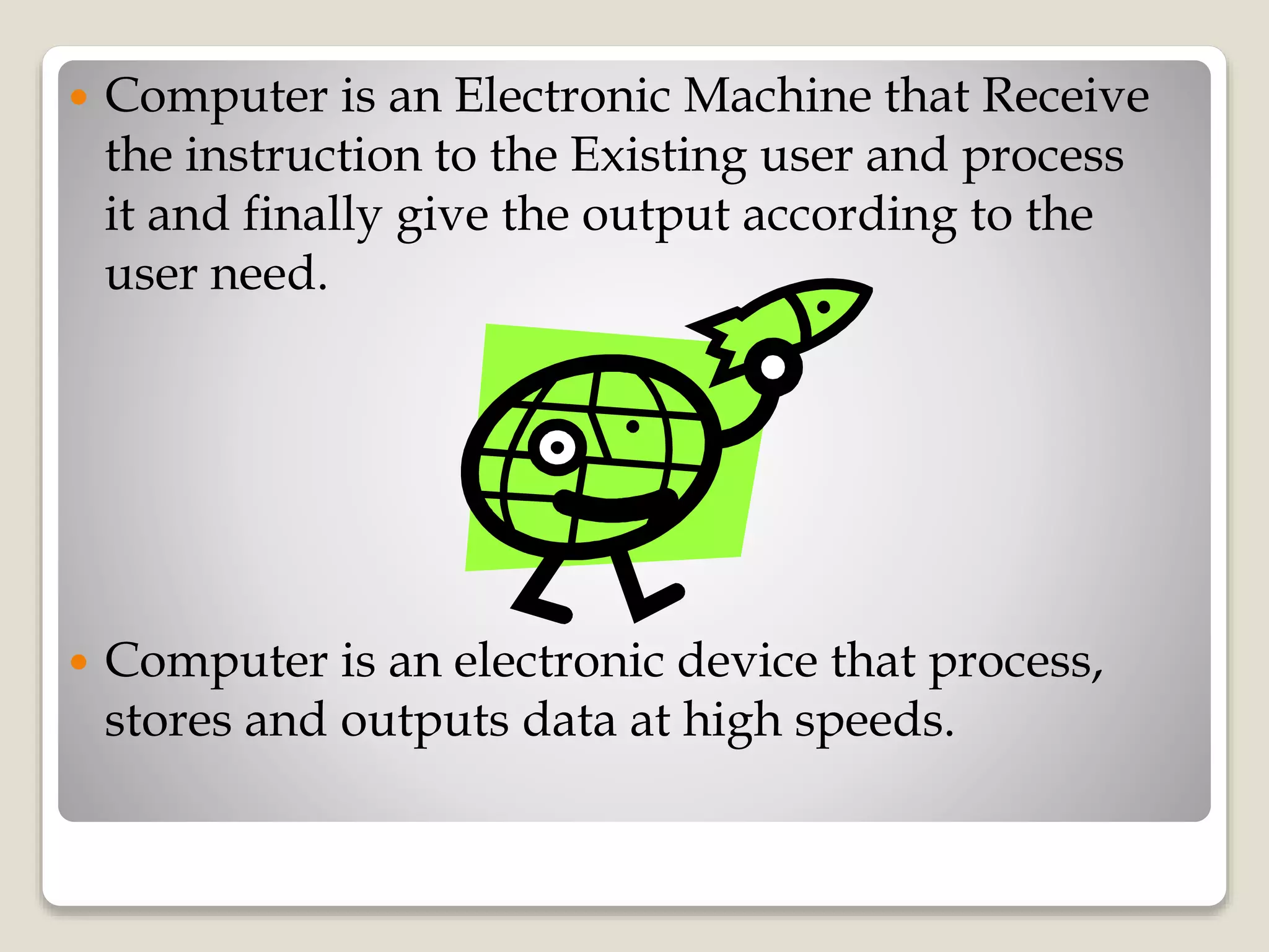  Computer is an Electronic Machine that Receive
the instruction to the Existing user and process
it and finally give the output according to the
user need.
 Computer is an electronic device that process,
stores and outputs data at high speeds.
 