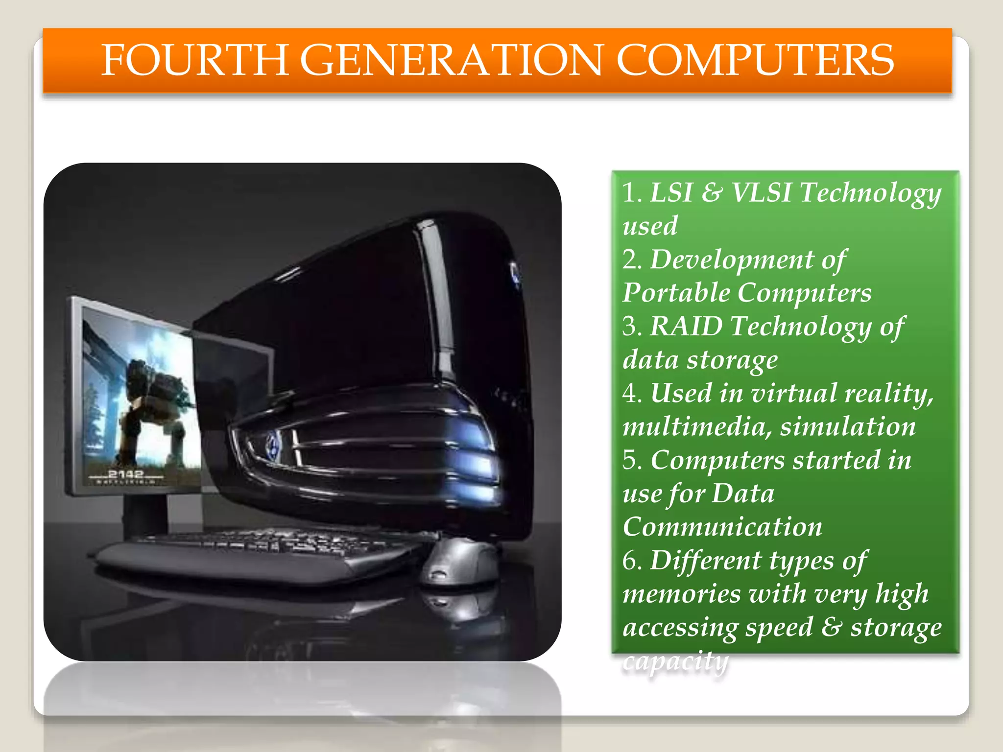 FOURTH GENERATION COMPUTERS
1. LSI & VLSI Technology
used
2. Development of
Portable Computers
3. RAID Technology of
data storage
4. Used in virtual reality,
multimedia, simulation
5. Computers started in
use for Data
Communication
6. Different types of
memories with very high
accessing speed & storage
capacity
 