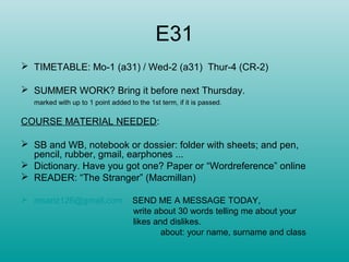E31
 TIMETABLE: Mo-1 (a31) / Wed-2 (a31) Thur-4 (CR-2)
 SUMMER WORK? Bring it before next Thursday.
marked with up to 1 point added to the 1st term, if it is passed.
COURSE MATERIAL NEEDED:
 SB and WB, notebook or dossier: folder with sheets; and pen,
pencil, rubber, gmail, earphones ...
 Dictionary. Have you got one? Paper or “Wordreference” online
 READER: “The Stranger” (Macmillan)
 msanz126@gmail.com SEND ME A MESSAGE TODAY,
write about 30 words telling me about your
likes and dislikes.
about: your name, surname and class
 