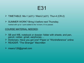 E31
 TIMETABLE: Mo-1 (a31) / Wed-2 (a31) Thur-4 (CR-2)
 SUMMER WORK? Bring it before next Thursday.
marked with up to 1 point added to the 1st term, if it is passed.
COURSE MATERIAL NEEDED:
 SB and WB, notebook or dossier: folder with sheets; and pen,
pencil, rubber, gmail, earphones ...
 Dictionary. Have you got one? Paper or “Wordreference” online
 READER: “The Stranger” Macmillan
 msanz126@gmail.com
 