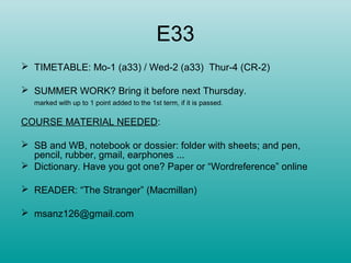 E33
 TIMETABLE: Mo-1 (a33) / Wed-2 (a33) Thur-4 (CR-2)
 SUMMER WORK? Bring it before next Thursday.
marked with up to 1 point added to the 1st term, if it is passed.
COURSE MATERIAL NEEDED:
 SB and WB, notebook or dossier: folder with sheets; and pen,
pencil, rubber, gmail, earphones ...
 Dictionary. Have you got one? Paper or “Wordreference” online
 READER: “The Stranger” (Macmillan)
 msanz126@gmail.com
 