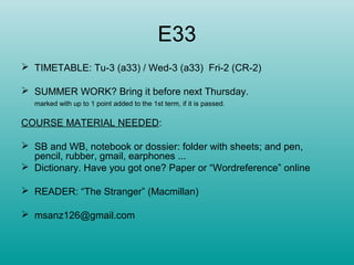 E33
 TIMETABLE: Tu-3 (a33) / Wed-3 (a33) Fri-2 (CR-2)
 SUMMER WORK? Bring it before next Thursday.
marked with up to 1 point added to the 1st term, if it is passed.
COURSE MATERIAL NEEDED:
 SB and WB, notebook or dossier: folder with sheets; and pen,
pencil, rubber, gmail, earphones ...
 Dictionary. Have you got one? Paper or “Wordreference” online
 READER: “The Stranger” (Macmillan)
 msanz126@gmail.com
 