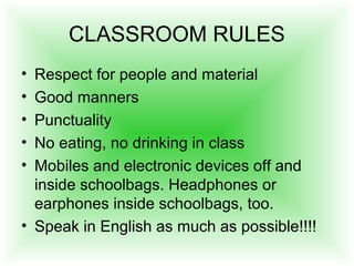 CLASSROOM RULES
• Respect for people and material
• Good manners
• Punctuality
• No eating, no drinking in class
• Mobiles and electronic devices off and
inside schoolbags. Headphones or
earphones inside schoolbags, too.
• Speak in English as much as possible!!!!
 