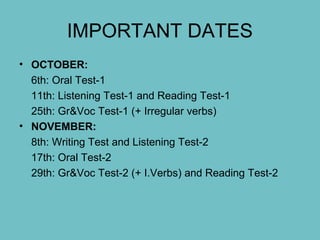 IMPORTANT DATES
• OCTOBER:
6th: Oral Test-1
11th: Listening Test-1 and Reading Test-1
25th: Gr&Voc Test-1 (+ Irregular verbs)
• NOVEMBER:
8th: Writing Test and Listening Test-2
17th: Oral Test-2
29th: Gr&Voc Test-2 (+ I.Verbs) and Reading Test-2
 
