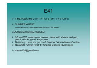E41
TIMETABLE: Mo-2 (a41) / Thur-6 (a41) Fri-6 (CR-2)
SUMMER WORK?
marked with up to 1 point added to the 1st term, if it is passed.
COURSE MATERIAL NEEDED:
SB and WB, notebook or dossier: folder with sheets; and pen,
pencil, rubber, gmail, earphones ...
Dictionary. Have you got one? Paper or “Wordreference” online
READER: “Oliver Twist” by Charles Dickens (Burlington)
msanz126@gmail.com
 
