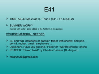 E41
 TIMETABLE: Mo-2 (a41) / Thur-6 (a41) Fri-6 (CR-2)
 SUMMER WORK?
marked with up to 1 point added to the 1st term, if it is passed.
COURSE MATERIAL NEEDED:
 SB and WB, notebook or dossier: folder with sheets; and pen,
pencil, rubber, gmail, earphones ...
 Dictionary. Have you got one? Paper or “Wordreference” online
 READER: “Oliver Twist” by Charles Dickens (Burlington)
 msanz126@gmail.com
 