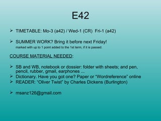 E42
 TIMETABLE: Mo-3 (a42) / Wed-1 (CR) Fri-1 (a42)
 SUMMER WORK? Bring it before next Friday!
marked with up to 1 point added to the 1st term, if it is passed.
COURSE MATERIAL NEEDED:
 SB and WB, notebook or dossier: folder with sheets; and pen,
pencil, rubber, gmail, earphones ...
 Dictionary. Have you got one? Paper or “Wordreference” online
 READER: “Oliver Twist” by Charles Dickens (Burlington)
 msanz126@gmail.com
 