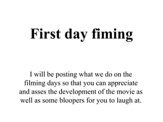 First day fiming
I will be posting what we do on the
filming days so that you can appreciate
and asses the development of the movie as
well as some bloopers for you to laugh at.
 