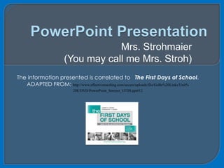 PowerPoint Presentation Mrs. Strohmaier  (You may call me Mrs. Stroh) The information presented is correlated to   The First Days of School. ADAPTED FROM: http://www.effectiveteaching.com/secure/uploads/file/GoBe%20Links/Unit% 20E/DVD/PowerPoint_Seroyer_UFDS.ppt#12 