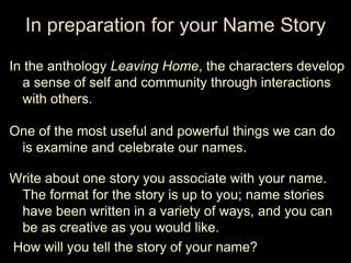 In preparation for your Name Story

In the anthology Leaving Home, the characters develop
  a sense of self and community through interactions
  with others.

One of the most useful and powerful things we can do
 is examine and celebrate our names.

Write about one story you associate with your name.
 The format for the story is up to you; name stories
 have been written in a variety of ways, and you can
 be as creative as you would like.
How will you tell the story of your name?
 