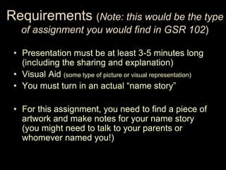 Requirements (Note: this would be the type
   of assignment you would find in GSR 102)

 • Presentation must be at least 3-5 minutes long
   (including the sharing and explanation)
 • Visual Aid (some type of picture or visual representation)
 • You must turn in an actual “name story”

 • For this assignment, you need to find a piece of
   artwork and make notes for your name story
   (you might need to talk to your parents or
   whomever named you!)
 
