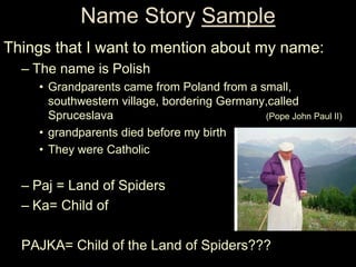 Name Story Sample
Things that I want to mention about my name:
  – The name is Polish
    • Grandparents came from Poland from a small,
      southwestern village, bordering Germany,called
      Spruceslava                            (Pope John Paul II)
    • grandparents died before my birth
    • They were Catholic


  – Paj = Land of Spiders
  – Ka= Child of

  PAJKA= Child of the Land of Spiders???
 