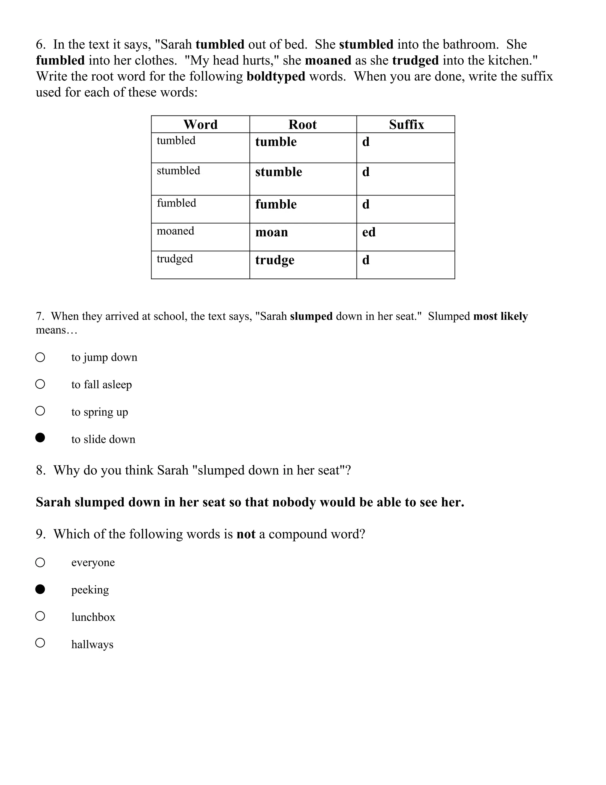 6. In the text it says, "Sarah tumbled out of bed. She stumbled into the bathroom. She
fumbled into her clothes. "My head hurts," she moaned as she trudged into the kitchen."
Write the root word for the following boldtyped words. When you are done, write the suffix
used for each of these words:

                             Word               Root                   Suffix
                        tumbled             tumble                d

                        stumbled            stumble               d

                        fumbled             fumble                d
                        moaned              moan                  ed
                        trudged             trudge                d



7. When they arrived at school, the text says, "Sarah slumped down in her seat." Slumped most likely
means…

       to jump down

       to fall asleep

       to spring up

       to slide down

8. Why do you think Sarah "slumped down in her seat"?

Sarah slumped down in her seat so that nobody would be able to see her.

9. Which of the following words is not a compound word?

       everyone

       peeking

       lunchbox

       hallways
 
