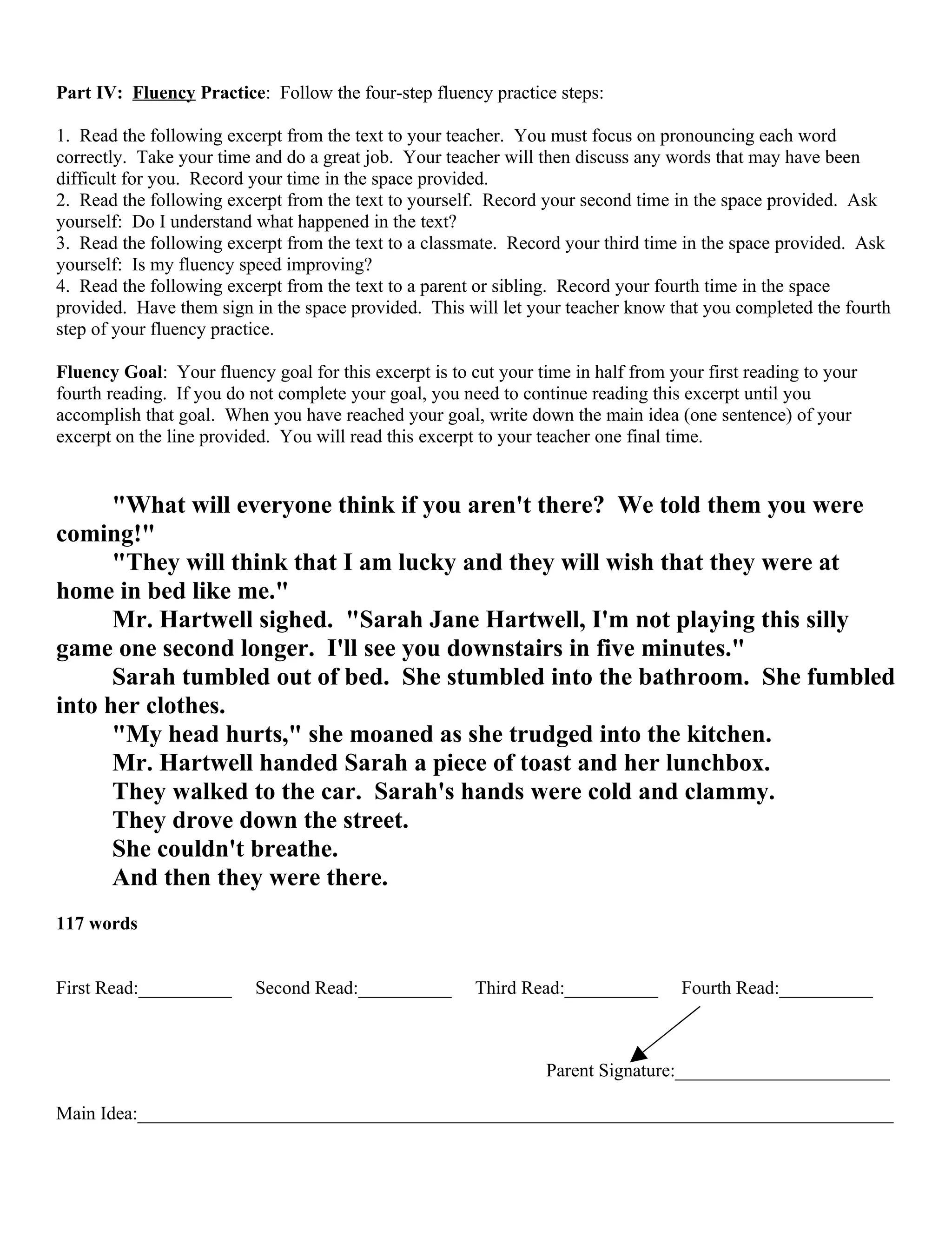 Part IV: Fluency Practice: Follow the four-step fluency practice steps:

1. Read the following excerpt from the text to your teacher. You must focus on pronouncing each word
correctly. Take your time and do a great job. Your teacher will then discuss any words that may have been
difficult for you. Record your time in the space provided.
2. Read the following excerpt from the text to yourself. Record your second time in the space provided. Ask
yourself: Do I understand what happened in the text?
3. Read the following excerpt from the text to a classmate. Record your third time in the space provided. Ask
yourself: Is my fluency speed improving?
4. Read the following excerpt from the text to a parent or sibling. Record your fourth time in the space
provided. Have them sign in the space provided. This will let your teacher know that you completed the fourth
step of your fluency practice.

Fluency Goal: Your fluency goal for this excerpt is to cut your time in half from your first reading to your
fourth reading. If you do not complete your goal, you need to continue reading this excerpt until you
accomplish that goal. When you have reached your goal, write down the main idea (one sentence) of your
excerpt on the line provided. You will read this excerpt to your teacher one final time.


      "What will everyone think if you aren't there? We told them you were
coming!"
      "They will think that I am lucky and they will wish that they were at
home in bed like me."
      Mr. Hartwell sighed. "Sarah Jane Hartwell, I'm not playing this silly
game one second longer. I'll see you downstairs in five minutes."
      Sarah tumbled out of bed. She stumbled into the bathroom. She fumbled
into her clothes.
      "My head hurts," she moaned as she trudged into the kitchen.
      Mr. Hartwell handed Sarah a piece of toast and her lunchbox.
      They walked to the car. Sarah's hands were cold and clammy.
      They drove down the street.
      She couldn't breathe.
      And then they were there.
117 words


First Read:__________     Second Read:__________        Third Read:__________       Fourth Read:__________



                                                                  Parent Signature:_______________________

Main Idea:_________________________________________________________________________________
 