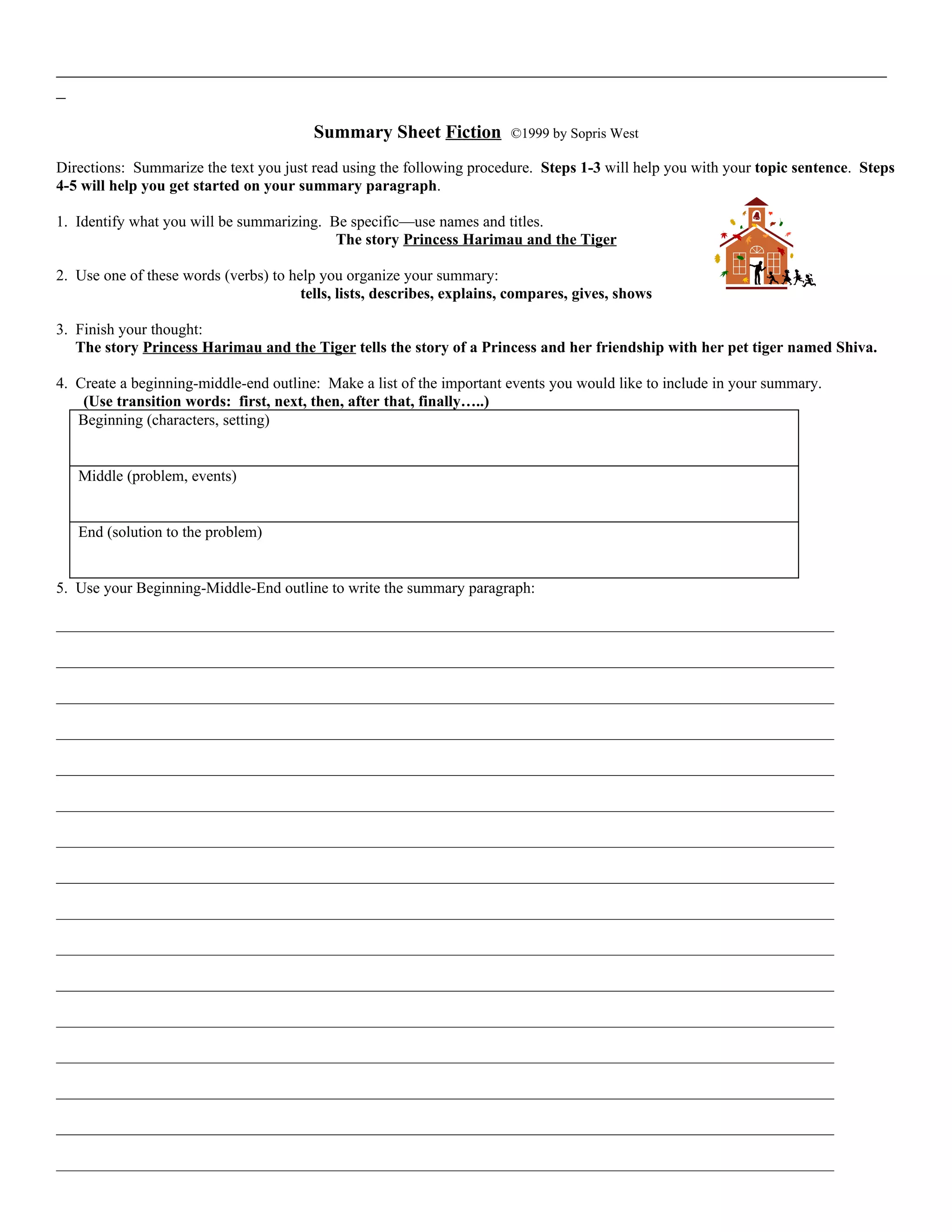 _________________________________________________________________________________________
_

                                         Summary Sheet Fiction           ©1999 by Sopris West

Directions: Summarize the text you just read using the following procedure. Steps 1-3 will help you with your topic sentence. Steps
4-5 will help you get started on your summary paragraph.

1. Identify what you will be summarizing. Be specific—use names and titles.
                                           The story Princess Harimau and the Tiger

2. Use one of these words (verbs) to help you organize your summary:
                                       tells, lists, describes, explains, compares, gives, shows

3. Finish your thought:
   The story Princess Harimau and the Tiger tells the story of a Princess and her friendship with her pet tiger named Shiva.

4. Create a beginning-middle-end outline: Make a list of the important events you would like to include in your summary.
    (Use transition words: first, next, then, after that, finally…..)
   Beginning (characters, setting)


   Middle (problem, events)


   End (solution to the problem)


5. Use your Beginning-Middle-End outline to write the summary paragraph:

____________________________________________________________________________________________________

____________________________________________________________________________________________________

____________________________________________________________________________________________________

____________________________________________________________________________________________________

____________________________________________________________________________________________________

____________________________________________________________________________________________________

____________________________________________________________________________________________________

____________________________________________________________________________________________________

____________________________________________________________________________________________________

____________________________________________________________________________________________________

____________________________________________________________________________________________________

____________________________________________________________________________________________________

____________________________________________________________________________________________________

____________________________________________________________________________________________________

____________________________________________________________________________________________________

____________________________________________________________________________________________________
 