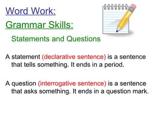 Word Work: Grammar Skills: Statements and Questions A statement  (declarative sentence)  is a sentence that tells something. It ends in a period. A question  (interrogative sentence)  is a sentence that asks something. It ends in a question mark. 